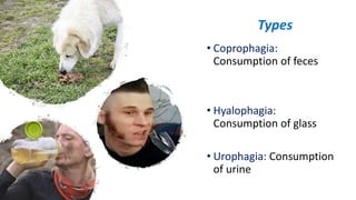 • Coprophagia:
Consumption of feces
• Hyalophagia:
Consumption of glass
• Urophagia: Consumption
of urine
Types
 