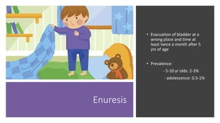 Enuresis
• Evacuation of bladder at a
wrong place and time at
least twice a month after 5
yrs of age
• Prevalence:
‐ 5‐10 yr olds: 2‐3%
‐ adolescence: 0.5‐1%
 
