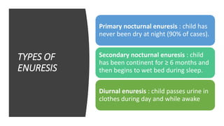 TYPES OF
ENURESIS
Primary nocturnal enuresis : child has
never been dry at night (90% of cases).
Secondary nocturnal enuresis : child
has been continent for ≥ 6 months and
then begins to wet bed during sleep.
Diurnal enuresis : child passes urine in
clothes during day and while awake
 