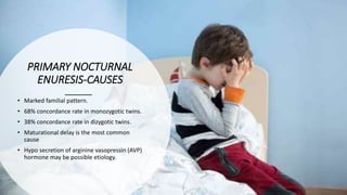 PRIMARY NOCTURNAL
ENURESIS‐CAUSES
• Marked familial pattern.
• 68% concordance rate in monozygotic twins.
• 38% concordance rate in dizygotic twins.
• Maturational delay is the most common
cause
• Hypo secretion of arginine vasopressin (AVP)
hormone may be possible etiology.
 