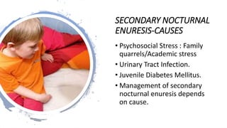 SECONDARY NOCTURNAL
ENURESIS‐CAUSES
• Psychosocial Stress : Family
quarrels/Academic stress
• Urinary Tract Infection.
• Juvenile Diabetes Mellitus.
• Management of secondary
nocturnal enuresis depends
on cause.
 