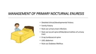 MANAGEMENT OF PRIMARY NOCTURNAL ENURESIS
• Detailed clinical/developmental history
• Family history
• Rule out urinary tract infection.
• Rule out occult spina bifida/abnormalities of urinary
tract
• X‐ray lumbosacral spine
• USG abdomen
• Rule out Diabetes Mellitus
 