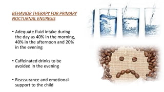 BEHAVIOR THERAPY FOR PRIMARY
NOCTURNAL ENURESIS
• Adequate fluid intake during
the day as 40% in the morning,
40% in the afternoon and 20%
in the evening
• Caffeinated drinks to be
avoided in the evening
• Reassurance and emotional
support to the child
 