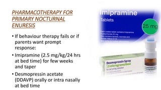 PHARMACOTHERAPY FOR
PRIMARY NOCTURNAL
ENURESIS
• If behaviour therapy fails or if
parents want prompt
response:
• Imipramine (2.5 mg/kg/24 hrs
at bed time) for few weeks
and taper
• Desmopressin acetate
(DDAVP) orally or intra nasally
at bed time
 