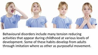 Behavioural disorders include many tension reducing
activities that appear during childhood at various levels of
development. Some of these habits develop from adults
through imitation where as other as purposeful movement.
 