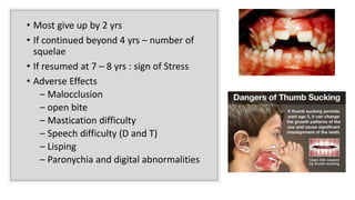 • Most give up by 2 yrs
• If continued beyond 4 yrs – number of
squelae
• If resumed at 7 – 8 yrs : sign of Stress
• Adverse Effects
– Malocclusion
– open bite
– Mastication difficulty
– Speech difficulty (D and T)
– Lisping
– Paronychia and digital abnormalities
 
