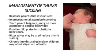 MANAGEMENT OF THUMB
SUCKING
• Reassure parents that it’s transient.
• Improve parental attention/nurturing.
• Teach parent to ignore; and give more
attention to positive behaviour.
• Provide child praise for substitute
behaviours.
• Bitter salves may be used reduce thumb
sucking.
• Chronic thumb sucking in older children
may affect alignment of teeth.
 