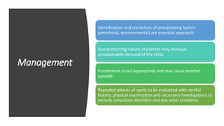 Management
Identification and correction of precipitating factors
(emotional, environmental) are essential approach.
Overprotecting nature of parents may increase
unreasonable demand of the child.
Punishment is not appropriate and may cause another
episode.
Repeated attacks of spells to be evaluated with careful
history, physical examination and necessary investigations to
exclude convulsive disorders and any other problems.
 