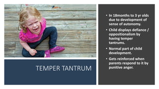 TEMPER TANTRUM
• In 18months to 3 yr olds
due to development of
sense of autonomy.
• Child displays defiance /
oppositionalism by
having temper
tantrums.
• Normal part of child
development.
• Gets reinforced when
parents respond to it by
punitive anger.
 