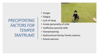 PRECIPITATING
FACTORS FOR
TEMPER
TANTRUMS
• Hunger
• Fatigue
• Lack of sleep
• Innate personality of child
• Ineffective parental skills
• Overpampering
• Dysfunctional family/ Family violence
• School aversion
 