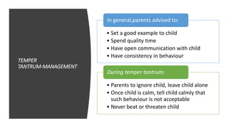 TEMPER
TANTRUM‐MANAGEMENT
• Set a good example to child
• Spend quality time
• Have open communication with child
• Have consistency in behaviour
In general,parents advised to:
• Parents to ignore child, leave child alone
• Once child is calm, tell child calmly that
such behaviour is not acceptable
• Never beat or threaten child
During temper tantrum:
 