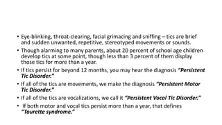 • Eye-blinking, throat-clearing, facial grimacing and sniffing – tics are brief
and sudden unwanted, repetitive, stereotyped movements or sounds.
• Though alarming to many parents, about 20 percent of school age children
develop tics at some point, though less than 3 percent of them display
those tics for more than a year.
• If tics persist for beyond 12 months, you may hear the diagnosis “Persistent
Tic Disorder.”
• If all of the tics are movements, we make the diagnosis “Persistent Motor
Tic Disorder.”
• If all of the tics are vocalizations, we call it “Persistent Vocal Tic Disorder.”
• If both motor and vocal tics persist more than a year, that defines
“Tourette syndrome.”
 