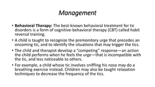 Management
• Behavioral Therapy: The best-known behavioral treatment for tic
disorders is a form of cognitive-behavioral therapy (CBT) called habit
reversal training.
• A child is taught to recognize the premonitory urge that precedes an
oncoming tic, and to identify the situations that may trigger the tics.
• The child and therapist develop a “competing” response—an action
the child performs when he feels the urge—that is incompatible with
the tic, and less noticeable to others.
• For example, a child whose tic involves sniffling his nose may do a
breathing exercise instead. Children may also be taught relaxation
techniques to decrease the frequency of the tics.
 
