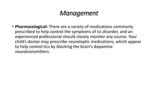 Management
• Pharmacological: There are a variety of medications commonly
prescribed to help control the symptoms of tic disorder, and an
experienced professional should closely monitor any course. Your
child’s doctor may prescribe neuroleptic medications, which appear
to help control tics by blocking the brain’s dopamine
neurotransmitters.
 