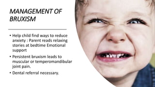 MANAGEMENT OF
BRUXISM
• Help child find ways to reduce
anxiety : Parent reads relaxing
stories at bedtime Emotional
support
• Persistent bruxism leads to
muscular or temperomandibular
joint pain.
• Dental referral necessary.
 