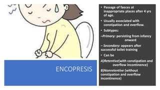 ENCOPRESIS
• Passage of faeces at
inappropriate places after 4 yrs
of age.
• Usually associated with
constipation and overflow.
• Subtypes:
–Primary: persisting from infancy
onward
– Secondary: appears after
successful toilet training
• Can be
A)Retentive(with constipation and
overflow incontinence)
B)Nonretentive (without
constipation and overflow
incontinence)
 