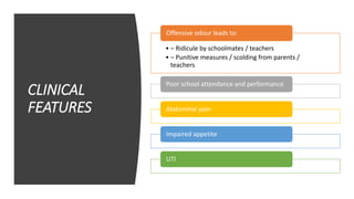 CLINICAL
FEATURES
• – Ridicule by schoolmates / teachers
• – Punitive measures / scolding from parents /
teachers
Offensive odour leads to:
Poor school attendance and performance
Abdominal pain
Impaired appetite
UTI
 