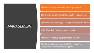 MANAGEMENT
Clearance of impacted faeces using enemas.
Short term use of mineral oil/ laxatives to prevent
Behavior therapy : Regular post prandial toilet habits
High fiber diet / improve water intake.
Individual or group psychotherapy sessions.
Family support : encourage child, rewards for
compliance, avoid power struggles.
 