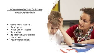 TipsforparentsWhoHavechildrenwith
EmotionalDisturbance
• Get to know your child
• Develop rules
• Watch out for triggers
• Be positive
• Be firm with your child in
instructions.
• Pay proper attention.
 