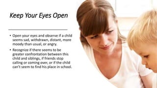 Keep Your Eyes Open
• Open your eyes and observe if a child
seems sad, withdrawn, distant, more
moody than usual, or angry.
• Recognize if there seems to be
greater confrontation between this
child and siblings, if friends stop
calling or coming over, or if the child
can’t seem to find his place in school.
 
