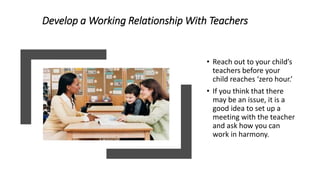 Develop a Working Relationship With Teachers
• Reach out to your child’s
teachers before your
child reaches ‘zero hour.’
• If you think that there
may be an issue, it is a
good idea to set up a
meeting with the teacher
and ask how you can
work in harmony.
 
