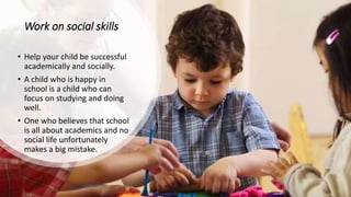 Work on social skills
• Help your child be successful
academically and socially.
• A child who is happy in
school is a child who can
focus on studying and doing
well.
• One who believes that school
is all about academics and no
social life unfortunately
makes a big mistake.
 