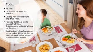 Cont…
• Set rules.
• Set routines for meals and
bedtimes.
• Develop your child’s ability to
empathize others.
• Help your child learn how to
express frustration,
disappointment and anger without
hurting others.
• Establish basic rules of conduct: no
hitting, kicking, biting, spitting, (no
hands allowed), and no hurting
others through our words.
 