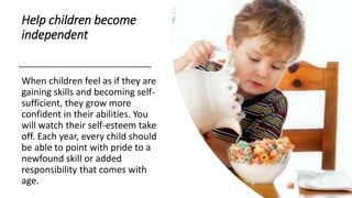 Help children become
independent
When children feel as if they are
gaining skills and becoming self-
sufficient, they grow more
confident in their abilities. You
will watch their self-esteem take
off. Each year, every child should
be able to point with pride to a
newfound skill or added
responsibility that comes with
age.
 