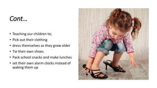 Cont…
• Teaching our children to;
• Pick out their clothing
• dress themselves as they grow older
• Tie their own shoes
• Pack school snacks and make lunches
• set their own alarm clocks instead of
waking them up
 
