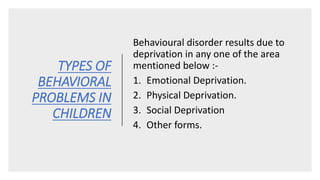 TYPES OF
BEHAVIORAL
PROBLEMS IN
CHILDREN
Behavioural disorder results due to
deprivation in any one of the area
mentioned below :-
1. Emotional Deprivation.
2. Physical Deprivation.
3. Social Deprivation
4. Other forms.
 