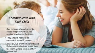Communicate with
Each Child
• Our children should never be
afraid to speak with us. No
matter how tough the topic.
• They should hesitate to
communicate with parents.
• After all, we are their parents and
if they cannot believe in our love
for them, whose love can they
believe in?
 