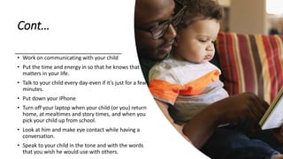 Cont…
• Work on communicating with your child
• Put the time and energy in so that he knows that he
matters in your life.
• Talk to your child every day-even if it’s just for a few
minutes.
• Put down your iPhone
• Turn off your laptop when your child (or you) return
home, at mealtimes and story times, and when you
pick your child up from school.
• Look at him and make eye contact while having a
conversation.
• Speak to your child in the tone and with the words
that you wish he would use with others.
 