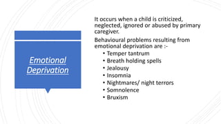 Emotional
Deprivation
It occurs when a child is criticized,
neglected, ignored or abused by primary
caregiver.
Behavioural problems resulting from
emotional deprivation are :-
• Temper tantrum
• Breath holding spells
• Jealousy
• Insomnia
• Nightmares/ night terrors
• Somnolence
• Bruxism
 