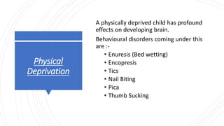 Physical
Deprivation
A physically deprived child has profound
effects on developing brain.
Behavioural disorders coming under this
are :-
• Enuresis (Bed wetting)
• Encopresis
• Tics
• Nail Biting
• Pica
• Thumb Sucking
 