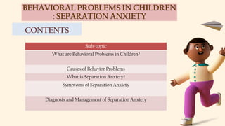 BEHAVIORAL PROBLEMS IN CHILDREN
: SEPARATION ANXIETY
CONTENTS
Sub-topic
What are Behavioral Problems in Children?
Causes of Behavior Problems
What is Separation Anxiety?
Symptoms of Separation Anxiety
Diagnosis and Management of Separation Anxiety
 