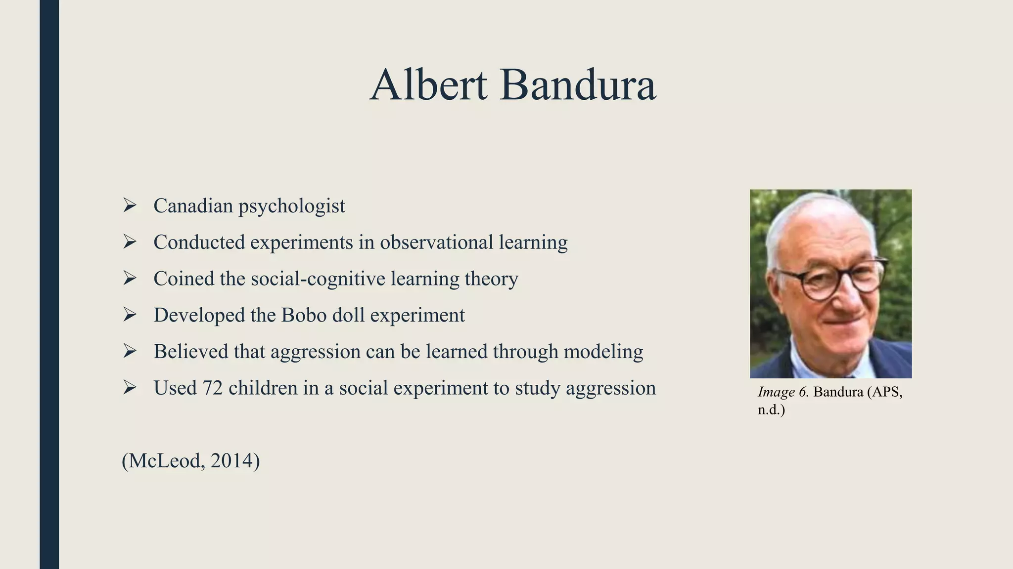 Albert Bandura
 Canadian psychologist
 Conducted experiments in observational learning
 Coined the social-cognitive learning theory
 Developed the Bobo doll experiment
 Believed that aggression can be learned through modeling
 Used 72 children in a social experiment to study aggression
(McLeod, 2014)
Image 6. Bandura (APS,
n.d.)
 