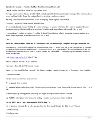  Page 3
Describe the project or situation that best describe your analytical skills
Case 1 ;-During my college time,I was given a case study
The topic was to analyse the data & tell to which market segment I should target being the manager of the company.Based
on my analytical skills,I found that business has been targeting wrond areas /market
All along I was able to show that market should be targeting which segment /aea /market
Example;- There were 50 lacs Males & 40 lacs female ,
It was already there in women clothing & it wants to increase its revenue in % terms ,So it want to target new business
segment ,i suggested that it should be targeting men’s clothing as it has good network in small cities as well.
I compared men’s clothing to children ‘s clothing & found Men’s clothing is better idea as the company needs to have
limited range of products as it would be cost efficient as well.
Case 2
There are 7 balls in which 6 balls are of same colour same size same weight is lighter in weight choose that one
(Interpretation ;- Firstly divide them in the group of two each side - - weigh them one by one compare two by the other
two while weighing them one should be checking a couple should be of equal weight ,if it is unequal its easy to find the
heavier couple would be checked again - & with another for comparision - - there surly you would find the answer
for the heavier ball)
Link ;- https://goo gl/QpPFLA (Find BTW)
Be over confident but don’t be less confident
Note learn it from GS & EY telephonic rounds
As we can learn from HR of the companies that they are confident enough to answer any of the answers of the candidate
Don’t think so much
Haste is waste so don’t make hasty answers
Try to speak in front of mirror
Try speaking before reading from books if you don’t understand & don’t know then read & then try to speak after 15 to 30
min.
Make an impact by making proper relation by making job description much relevent to the job
Viz Add IPO subscription to the invesment banking ( look for sample resume for the profiles)
For the TEST where I have done wrong is TTK & Tracxn
No. of questions attemted;-Try to solve less questions but those should be right like I did in MAT Exams
Don’t be in hurry
Don’t be nervous
 
