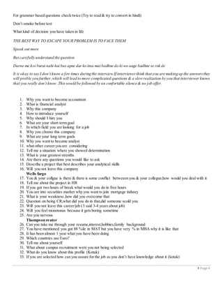 Page 4
For grammer based questions check twice (Try to read & try to convert in hindi)
Don’t smoke before test
What kind of decision you have taken in life
THE BEST WAY TO ESCAPE YOUR PROBLEM IS TO FACE THEM
Speak out more
But carefully understand the question
Darne me koi burai nahi hai bus apne dar ko itna mat badhne do ki wo aage badhne se rok de
It is okay to say I don’t know a few times during the interview.If interviewerthink that you are making up the answersthey
will proble you further,which will lead to more complicated questions & a slowrealization by you that interviewer knows
that you really don’t know .Thiswould be followed by un confortable silence & no job offer.
1. Why you want to become accountant
2. What is financial analyst
3. Why this company
4. How to introduce yourself
5. Why should I hire you
6. What are your short term goal
7. In which field you are looking for a job
8. Why you choose this company
9. What are your long term goals
10. Why you want to become analyst
11. what other career you are considering
12. Tell me a situation where you showed determination
13. What is your greatest strenths
14. Are there any questions you would like to ask
15. Describe a project that best describes your analytical skills
16. Will you not leave this company
Wells fargo
17. You & your collgue is there & there is some conflict betweeen you & your collegue,how would you deal with it
18. Tell me about the project in HR
19. If you got two hours of break what would you do in free hours
20. You are into securities market why you want to join mortgage indusry
21. What is your weakness ,how did you overcome that
22. Question on being CR,what did you do in that,did someone scold you
23. Will you not leave this career/job ( I said 3-4 years about job)
24. Will you feel monotonus because it gets boring sometime
25. Are you nervous
Thompson reuter
26. Can you take me through your resume,interest,hobbies,family background
27. You have mentioned you got 88 %ile in MAT but you have very % in MBA why it is like that
28. It has been almost 1 year what you have been doing
29. Which countries use Euro?
30. Tell me about yourself
31. What about campus recruitment were you not being selected
32. What do you know about this profile (Kotak)
33. If you are selected how can you assure for the job as you don’t have knowledge about it (kotak)
 