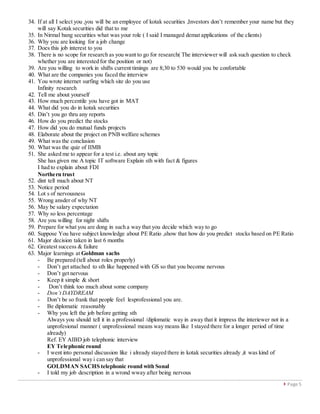  Page 5
34. If at all I select you ,you will be an employee of kotak securities ,Investors don’t remember your name but they
will say Kotak securities did that to me
35. In Nirmal bang securities what was your role ( I said I managed demat applications of the clients)
36. Why you are looking for a job change
37. Does this job interest to you
38. There is no scope for research as you want to go for research( The interviewer will ask such question to check
whether you are interested for the position or not)
39. Are you willing to work in shifts current timings are 8;30 to 530 would you be confortable
40. What are the companies you faced the interview
41. You wrote internet surfing which site do you use
Infinity research
42. Tell me about yourself
43. How much percentile you have got in MAT
44. What did you do in kotak securities
45. Din’t you go thru any reports
46. How do you predict the stocks
47. How did you do mutual funds projects
48. Elaborate about the project on PNB welfare schemes
49. What was the conclusion
50. What was the quiz of IIMB
51. She asked me to appear for a test i.e. about any topic
She has given me A topic IT software Explain sth with fact & figures
I had to explain about FDI
Northern trust
52. dint tell much about NT
53. Notice period
54. Lot s of nervousness
55. Wrong ansder of why NT
56. May be salary expectation
57. Why so less percentage
58. Are you willing for night shifts
59. Prepare for what you are dong in such a way that you decide which way to go
60. Suppose You have subject knowledge about PE Ratio ,show that how do you predict stocks based on PE Ratio
61. Major decision taken in last 6 months
62. Greatest success & failure
63. Major learnings at Goldman sachs
- Be prepared (tell about roles properly)
- Don’t get attached to sth like happened with GS so that you become nervous
- Don’t get nervous
- Keep it simple & short
- Don’t think too much about some company
- Don’t DAYDREAM
- Don’t be so frank that people feel lesprofessional you are.
- Be diplomatic reasonably
- Why you left the job before getting sth
Always you should tell it in a professional /diplomatic way in away that it impress the interiewer not in a
unprofesional manner ( unprofessional means way means like I stayed there for a longer period of time
already)
Ref. EY AIBD job telephonic interview
EY Telephonic round
- I went into personal discussion like i already stayed there in kotak securities already ,it was kind of
unprofessional way i can say that
GOLDMAN SACHS telephonic round with Sonal
- I told my job description in a wrond wway after being nervous
 