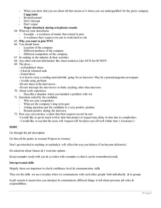  Page 6
- When you show that you are about sth that means or it shows you are underqualified for the given company
Capgemini
- Be professional
- Don’t interupt
- Don’t argue
Major drawback during telephonic rounds
64. What are your drawbacks
- Example – a weakness of smoke that existed in past
- A weakness that i expect evry one to work hard as i do
65. Why you want to join WNS
66. You should know
- Location of the company
- Different products of the company
- Different competitors of the company
67. Its ranking in the industry & their activities
68. Any other relevant information like share traded as Like OCN for OCWEN
69. The dress –
- well polished shoes
- Clean & trimmed nails
- Ironed dress
-it is best to carry a reading materialwhile going for an interview May be a journal,magazine,newspaper
- Avoide using perfume
-Do not share at the interviewer
-Do not interrupt the interviewer or think anything other than interview
70. About work experience
- Describe a situation where you handled a problem with wit
71. Questions asked by the candidate
- Who are your competitors
- What are the company’s long term goal
- Asking questions put the candidate in a very positive position
- Remain positive during the interview
72. How you can convince a client that their request can not be met
-I would like to get in touch well in time that project or request may delay in time due to complexities.
- I would like to say that the issue will /request will be taken care off well within time ( Assurance )
HSBC
Go through the job description
Go thru all the points in resume( Projects in resume)
Don’t get attached to anything or anybody,it will affect the way you behave (You become defensive)
He asked me about futures & I went into options
Keep examples ready with you & co relate with examples so that it can be remembered easily
Interpersonal skills
Majorly these are important to check confidence level & communication skills
They are the skills we use everyday when we communicate with each other ,people both individually & in groups
In job senario it means how you interpret & communicate different things to tell about previous job roles &
responsibilities.
 