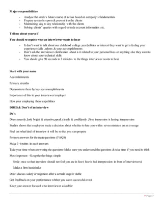  Page 7
Major responsibilities
- Analyse the stock’s future course of action based on company’s fundamentals
- Prepare research reports & present it to the clients
- Maintaining day to day relationship with the clients
- Solving clients’ queries with regard to trade account information etc.
Tell me about yourself
You should recognise what an interviewer wants to hear
- It don’t want to talk about our childhood college year,hobbies or interest they want to get a feeling your
experience skills ,talents & your accomplishments
- Don’t ask the interviewer clarification about is it related to your personal lives or anything else they want to
know about your technical skills
- You should give 90 seconds to 2 miniutes to the things interviewer wants to hear
Start with your name
Accomlishments
Primary strenths
Demonstrate them by key accomomplishments
Importance of this to your interviewer/employer
How your employing these capabilities
DOES & Don’t ofan interview
Do’s
Dress smartly ,look bright & attentive,speak clearly & confidently ,First impression is lasting immpression
Studies shows that employers make a decision about whether to hire you within seven miniutes on an average
Find out what kind of interview it will be so that you can prepare
Prepare answers for the main questions (FAQS)
Make 3-4 points in each answers
Take your time when answering the questions-Make sure you understand the questions & take time if you need to think
Most important –Keep the the things simple
Smile once so that interview should not feel you are in fear ( fear is bad immpression in front of interviewers)
Make a firm handshake
Don’t discuss salary or negotiate after a certain stage it viable
Get feed back on your performance whther you were successfulor not
Keep your answer focused what interviewer asked for
 