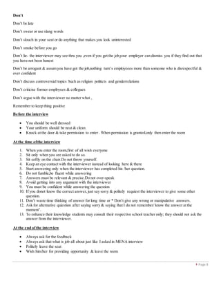  Page 8
Don’t
Don’t be late
Don’t swear or use slang words
Don’t slouch in your seat or do anything that makes you look uninterested
Don’t smoke before you go
Don’t lie- the interviewer may see thru you ,even if you get the job,your employer can dismiss you if they find out that
you have not been honest
Don’t be arrogant & assum you have got the job,nothing turn’s employeees more than someone who is disrespectful &
over confident
Don’t discuss controversial topics Such as religion politicts and genderrelations
Don’t criticise former employees & collegues
Don’t argue with the interviewer no matter what ,
Remember to keep thing positive
Before the interview
 You should be well dressed
 Your uniform should be neat & clean
 Knock at the door & take permission to enter . When permission is granted,only then enter the room
At the time ofthe interview
1. When you enter the room,first of all wish everyone
2. Sit only when you are asked to do so.
3. Sit softly on the chair.Do not throw yourself.
4. Keep an eye contact with the interviewer instead of looking here & there
5. Start answering only when the interviewer has completed his /her question.
6. Do not fumble,be fluent while answering
7. Answers must be relevant & precise.Do not over-speak
8. Avoid getting into any argument with the interviewer
9. You must be confident while answering the question
10. If you donot know the correct answer,just say sorry & politely requiest the interviewer to give some other
question.
11. Don’t waste time thinking of answer for long time or * Don’t give any wrong or manipulative answers.
12. Ask for alternative quiestion after saying sorry & saying that I do not remember/ know the answer at the
moment’.
13. To enhance their knowledge students may consult their respective school teacher only; they should not ask the
answer from the interviewer.
At the end ofthe interview
 Always ask for the feedback
 Always ask that what is job all about just like I asked in MENA interview
 Politely leave the seat
 Wish him/her for providing opportunity & leave the room
 