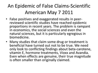 An Epidemic of False Claims-Scientific
American May 7 2011
• False positives and exaggerated results in peer-
reviewed scientific studies have reached epidemic
proportions in recent years. The problem is rampant
in economics, the social sciences and even the
natural sciences, but it is particularly egregious in
biomedicine.
• Many studies that claim some drug or treatment is
beneficial have turned out not to be true. We need
only look to conflicting findings about beta-carotene,
vitamin E, hormone treatments, Vioxx and Avandia.
Even when effects are genuine, their true magnitude
is often smaller than originally claimed.
 