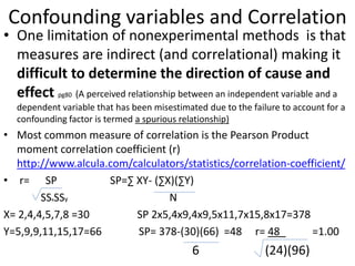 Confounding variables and Correlation
• One limitation of nonexperimental methods is that
measures are indirect (and correlational) making it
difficult to determine the direction of cause and
effect pg80 (A perceived relationship between an independent variable and a
dependent variable that has been misestimated due to the failure to account for a
confounding factor is termed a spurious relationship)
• Most common measure of correlation is the Pearson Product
moment correlation coefficient (r)
http://www.alcula.com/calculators/statistics/correlation-coefficient/
• r= SP SP=∑ XY- (∑X)(∑Y)
SSxSSy N
X= 2,4,4,5,7,8 =30 SP 2x5,4x9,4x9,5x11,7x15,8x17=378
Y=5,9,9,11,15,17=66 SP= 378-(30)(66) =48 r= 48_ =1.00
6 (24)(96)
 