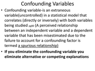 Confounding Variables
• Confounding variable-is an extraneous
variable(uncontrolled) in a statistical model that
correlates (directly or inversely) with both variables
being studied pg80 (A perceived relationship
between an independent variable and a dependent
variable that has been misestimated due to the
failure to account for a confounding factor is
termed a spurious relationship)
• If you eliminate the confounding variable you
eliminate alternative or competing explanations
 