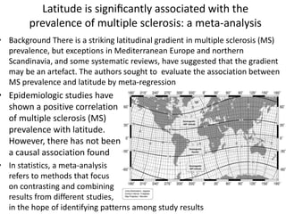 Latitude is signiﬁcantly associated with the
prevalence of multiple sclerosis: a meta-analysis
• Background There is a striking latitudinal gradient in multiple sclerosis (MS)
prevalence, but exceptions in Mediterranean Europe and northern
Scandinavia, and some systematic reviews, have suggested that the gradient
may be an artefact. The authors sought to evaluate the association between
MS prevalence and latitude by meta-regression
• Epidemiologic studies have
shown a positive correlation
of multiple sclerosis (MS)
prevalence with latitude.
However, there has not been
a causal association found
• In statistics, a meta-analysis
refers to methods that focus
on contrasting and combining
results from different studies,
in the hope of identifying patterns among study results
 