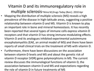 Vitamin D and its immunoregulatory role in
multiple sclerosis-Niino M,Drugs Today (Barc). 2010 Apr
• Mapping the distribution of multiple sclerosis (MS) reveals a high
prevalence of the disease in high-latitude areas, suggesting a positive
relationship between vitamin D and MS. Vitamin D is known to play
an important role in bone and mineral homeostasis. It has recently
been reported that several types of immune cells express vitamin D
receptors and that vitamin D has strong immune-modulating effects.
Vitamin D and its analogues inhibited experimental autoimmune
encephalomyelitis (EAE, an animal model of MS) and there have been
reports of small clinical trials on the treatment of MS with vitamin D.
• Furthermore, there have been discussions on the association
between vitamin D levels and MS and about the genetic risk of
vitamin D receptor (VDR) gene polymorphisms in MS. The current
review discusses the immunological functions of vitamin D, the
association between vitamin D and MS and expectations regarding
the role of vitamin D in future treatments of MS
 