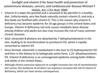 Sunlight and vitamin D for bone health and prevention of
autoimmune diseases, cancers, and cardiovascular disease-Michael F
Holick, Am J Clin Nutr 2004
• Vitamin D is taken for granted and is assumed to be plentiful in a healthy
diet. Unfortunately, very few foods naturally contain vitamin D, and only a
few foods are fortified with vitamin D. This is the reason why vitamin D
deficiency has become epidemic for all age groups in the United States and
Europe. Vitamin D deficiency not only causes metabolic bone disease
among children and adults but also may increase the risk of many common
chronic diseases.
• Solar ultraviolet B photons are absorbed by 7-dehydrocholesterol in the
skin, leading to its transformation to previtamin D3, which is rapidly
converted to vitamin D3
• Once formed, vitaminD3 is metabolized in the liver to 25-hydroxyvitamin D3
and then in the kidney to its biologically active form, 1,25- dihydroxyvitamin
D3. Vitamin D deficiency is an unrecognized epidemic among both children
and adults in the United States.
• Although chronic excessive exposure to sunlight increases the risk of nonmelanoma
skin cancer, the avoidance of all direct sun exposure increases the risk of vitamin D
deficiency, which can have serious consequences.
 