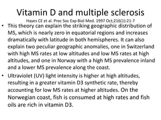 Vitamin D and multiple sclerosis
Hayes CE et al. Proc Soc Exp Biol Med. 1997 Oct;216(1):21-7
• This theory can explain the striking geographic distribution of
MS, which is nearly zero in equatorial regions and increases
dramatically with latitude in both hemispheres. It can also
explain two peculiar geographic anomalies, one in Switzerland
with high MS rates at low altitudes and low MS rates at high
altitudes, and one in Norway with a high MS prevalence inland
and a lower MS prevalence along the coast.
• Ultraviolet (UV) light intensity is higher at high altitudes,
resulting in a greater vitamin D3 synthetic rate, thereby
accounting for low MS rates at higher altitudes. On the
Norwegian coast, fish is consumed at high rates and fish
oils are rich in vitamin D3.
 