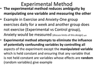 Experimental Method
• The experimental method reduces ambiguity by
manipulating one variable and measuring the other
• Example in Exercise and Anxiety-One group
exercises daily for a week and another group does
not exercise (Experimental vs Control group),
Anxiety would be measured (discuss limits of this design) pg81
• Experimental method attempts to eliminate the influence
of potentially confounding variables by controlling all
aspects of the experiment except the manipulated variable
which is held constant and ensuring that any variable that
is not held constant are variables whose effects are random
(random variables) give example
 